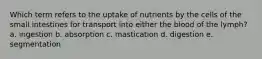 Which term refers to the uptake of nutrients by the cells of the small intestines for transport into either the blood of the lymph? a. ingestion b. absorption c. mastication d. digestion e. segmentation