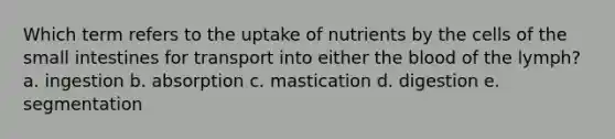 Which term refers to the uptake of nutrients by the cells of the small intestines for transport into either the blood of the lymph? a. ingestion b. absorption c. mastication d. digestion e. segmentation