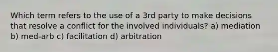 Which term refers to the use of a 3rd party to make decisions that resolve a conflict for the involved individuals? a) mediation b) med-arb c) facilitation d) arbitration