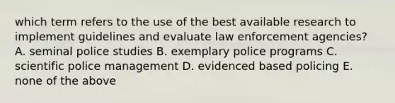 which term refers to the use of the best available research to implement guidelines and evaluate law enforcement agencies? A. seminal police studies B. exemplary police programs C. scientific police management D. evidenced based policing E. none of the above