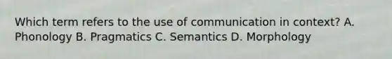 Which term refers to the use of communication in​ context? A. Phonology B. Pragmatics C. Semantics D. Morphology