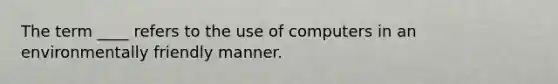 The term ____ refers to the use of computers in an environmentally friendly manner.