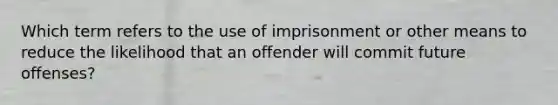 Which term refers to the use of imprisonment or other means to reduce the likelihood that an offender will commit future offenses?