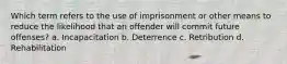 Which term refers to the use of imprisonment or other means to reduce the likelihood that an offender will commit future offenses? a. Incapacitation b. Deterrence c. Retribution d. Rehabilitation