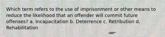 Which term refers to the use of imprisonment or other means to reduce the likelihood that an offender will commit future offenses? a. Incapacitation b. Deterrence c. Retribution d. Rehabilitation