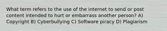 What term refers to the use of the internet to send or post content intended to hurt or embarrass another person? A) Copyright B) Cyberbullying C) Software piracy D) Plagiarism