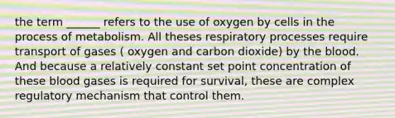 the term ______ refers to the use of oxygen by cells in the process of metabolism. All theses respiratory processes require transport of gases ( oxygen and carbon dioxide) by the blood. And because a relatively constant set point concentration of these blood gases is required for survival, these are complex regulatory mechanism that control them.