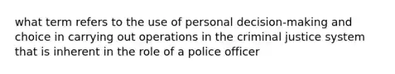 what term refers to the use of personal decision-making and choice in carrying out operations in the criminal justice system that is inherent in the role of a police officer