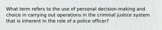 What term refers to the use of personal decision-making and choice in carrying out operations in the criminal justice system that is inherent in the role of a police officer?