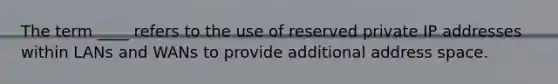 The term ____ refers to the use of reserved private IP addresses within LANs and WANs to provide additional address space.