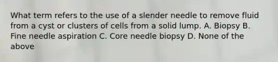 What term refers to the use of a slender needle to remove fluid from a cyst or clusters of cells from a solid lump. A. Biopsy B. Fine needle aspiration C. Core needle biopsy D. None of the above