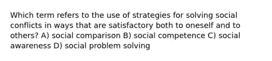 Which term refers to the use of strategies for solving social conflicts in ways that are satisfactory both to oneself and to others? A) social comparison B) social competence C) social awareness D) social problem solving