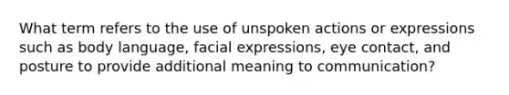 What term refers to the use of unspoken actions or expressions such as body language, facial expressions, eye contact, and posture to provide additional meaning to communication?