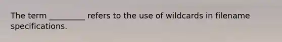 The term _________ refers to the use of wildcards in filename specifications.