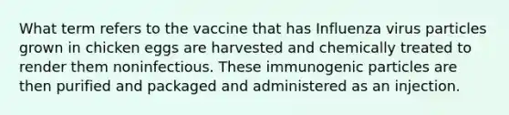 What term refers to the vaccine that has Influenza virus particles grown in chicken eggs are harvested and chemically treated to render them noninfectious. These immunogenic particles are then purified and packaged and administered as an injection.