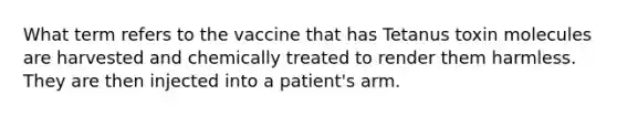 What term refers to the vaccine that has Tetanus toxin molecules are harvested and chemically treated to render them harmless. They are then injected into a patient's arm.