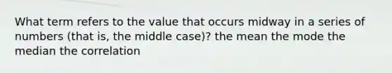 What term refers to the value that occurs midway in a series of numbers (that is, the middle case)? the mean the mode the median the correlation