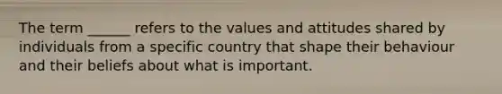 The term​ ______ refers to the values and attitudes shared by individuals from a specific country that shape their behaviour and their beliefs about what is important.