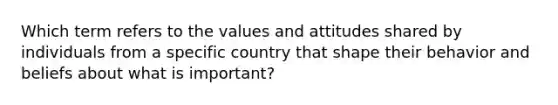 Which term refers to the values and attitudes shared by individuals from a specific country that shape their behavior and beliefs about what is​ important?