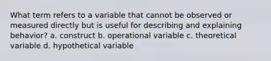 What term refers to a variable that cannot be observed or measured directly but is useful for describing and explaining behavior? a. construct b. operational variable c. theoretical variable d. hypothetical variable