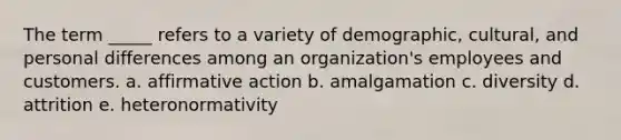 The term _____ refers to a variety of demographic, cultural, and personal differences among an organization's employees and customers. a. affirmative action b. amalgamation c. diversity d. attrition e. heteronormativity