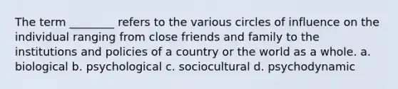 The term ________ refers to the various circles of influence on the individual ranging from close friends and family to the institutions and policies of a country or the world as a whole. a. biological b. psychological c. sociocultural d. psychodynamic