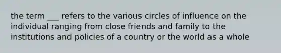 the term ___ refers to the various circles of influence on the individual ranging from close friends and family to the institutions and policies of a country or the world as a whole