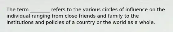 The term ________ refers to the various circles of influence on the individual ranging from close friends and family to the institutions and policies of a country or the world as a whole.