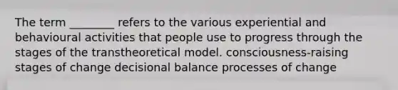 The term ________ refers to the various experiential and behavioural activities that people use to progress through the stages of the transtheoretical model. consciousness-raising stages of change decisional balance processes of change