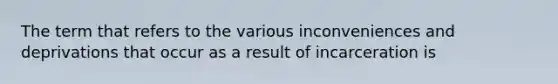 The term that refers to the various inconveniences and deprivations that occur as a result of incarceration is