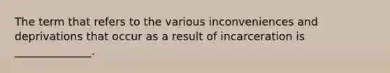 The term that refers to the various inconveniences and deprivations that occur as a result of incarceration is ______________.