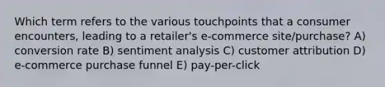 Which term refers to the various touchpoints that a consumer encounters, leading to a retailer's e-commerce site/purchase? A) conversion rate B) sentiment analysis C) customer attribution D) e-commerce purchase funnel E) pay-per-click