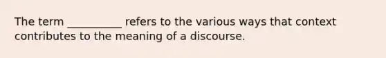 The term __________ refers to the various ways that context contributes to the meaning of a discourse.