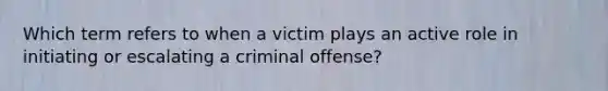 Which term refers to when a victim plays an active role in initiating or escalating a criminal offense?