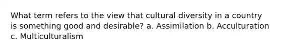 What term refers to the view that cultural diversity in a country is something good and desirable? a. Assimilation b. Acculturation c. Multiculturalism