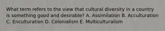 What term refers to the view that <a href='https://www.questionai.com/knowledge/kfxWvRcQOm-cultural-diversity' class='anchor-knowledge'>cultural diversity</a> in a country is something good and desirable? A. Assimilation B. Acculturation C. Enculturation D. Colonialism E. Multiculturalism