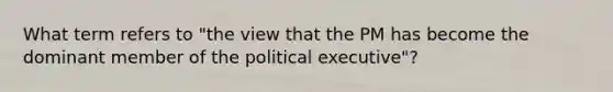 What term refers to "the view that the PM has become the dominant member of the political executive"?