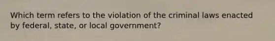 Which term refers to the violation of the criminal laws enacted by federal, state, or local government?