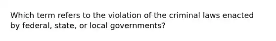 Which term refers to the violation of the criminal laws enacted by federal, state, or local governments?