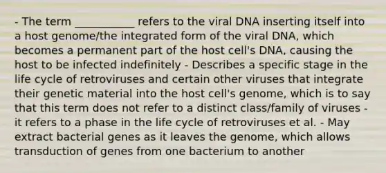 - The term ___________ refers to the viral DNA inserting itself into a host genome/the integrated form of the viral DNA, which becomes a permanent part of the host cell's DNA, causing the host to be infected indefinitely - Describes a specific stage in the life cycle of retroviruses and certain other viruses that integrate their genetic material into the host cell's genome, which is to say that this term does not refer to a distinct class/family of viruses - it refers to a phase in the life cycle of retroviruses et al. - May extract bacterial genes as it leaves the genome, which allows transduction of genes from one bacterium to another