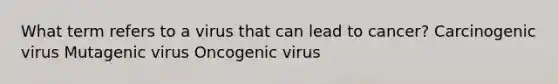 What term refers to a virus that can lead to cancer? Carcinogenic virus Mutagenic virus Oncogenic virus