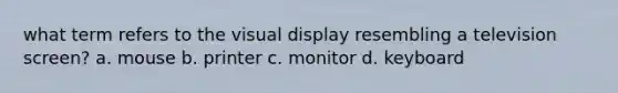 what term refers to the visual display resembling a television screen? a. mouse b. printer c. monitor d. keyboard