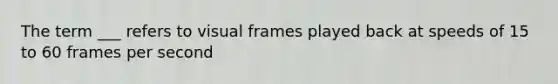 The term ___ refers to visual frames played back at speeds of 15 to 60 frames per second