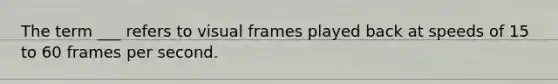 The term ___ refers to visual frames played back at speeds of 15 to 60 frames per second.