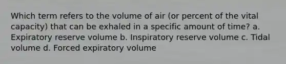 Which term refers to the volume of air (or percent of the vital capacity) that can be exhaled in a specific amount of time? a. Expiratory reserve volume b. Inspiratory reserve volume c. Tidal volume d. Forced expiratory volume