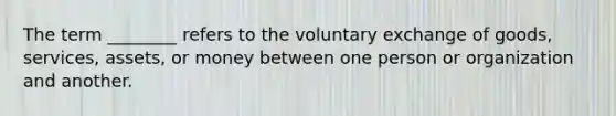 The term ________ refers to the voluntary exchange of goods, services, assets, or money between one person or organization and another.