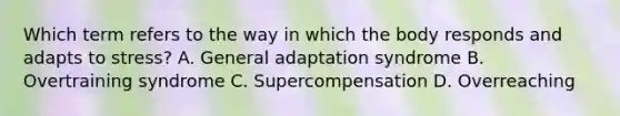 Which term refers to the way in which the body responds and adapts to stress? A. General adaptation syndrome B. Overtraining syndrome C. Supercompensation D. Overreaching