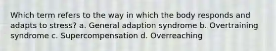 Which term refers to the way in which the body responds and adapts to stress? a. General adaption syndrome b. Overtraining syndrome c. Supercompensation d. Overreaching