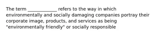 The term _____________ refers to the way in which environmentally and socially damaging companies portray their corporate image, products, and services as being "environmentally friendly" or socially responsible