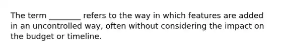 The term ________ refers to the way in which features are added in an uncontrolled way, often without considering the impact on the budget or timeline.